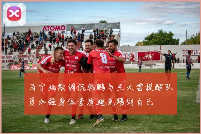 马宁幽默调侃韩鹏与王大雷提醒队员加强身体素质避免踢到自己