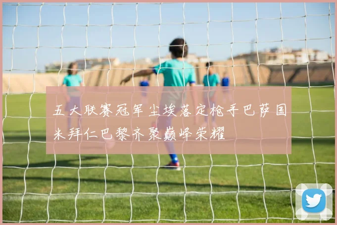 五大联赛冠军尘埃落定枪手巴萨国米拜仁巴黎齐聚巅峰荣耀