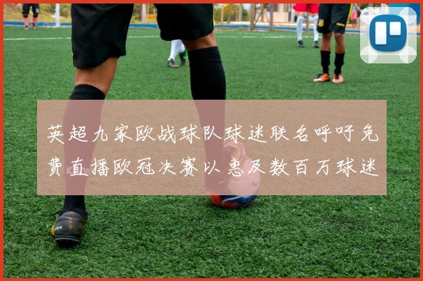英超九家欧战球队球迷联名呼吁免费直播欧冠决赛以惠及数百万球迷