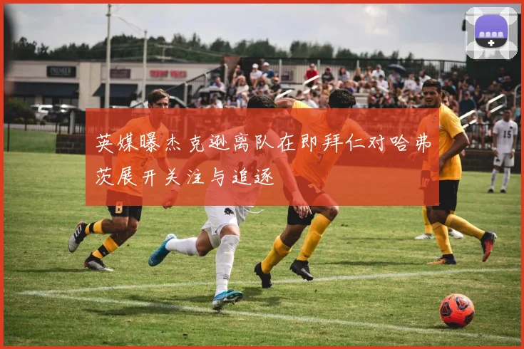 英媒曝杰克逊离队在即拜仁对哈弗茨展开关注与追逐