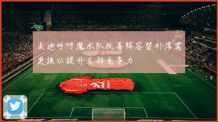 麦迪呼吁魔术队改善阵容替补席需更换以提升东部竞争力