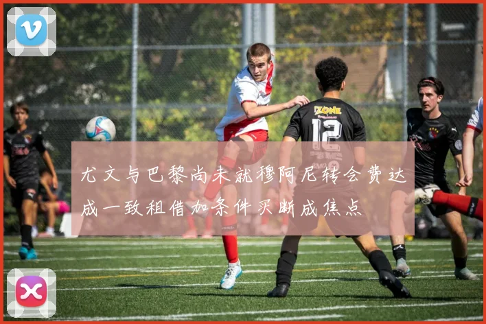 尤文与巴黎尚未就穆阿尼转会费达成一致租借加条件买断成焦点
