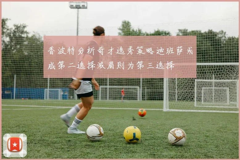 香波特分析奇才选秀策略迪班萨或成第二选择浓眉则为第三选择