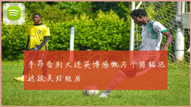 李昂告别大连英博感慨万千将铭记这段美好经历